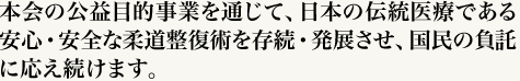 本会の公益目的事業を通じて、日本の伝統医療である安心・安全な柔道整復術を存続・発展させ、国民の負託に応え続けます。