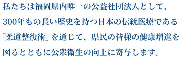 私たちは福岡県内唯一の公益社団法人として、300年もの長い歴史を持つ日本の伝統医療である「柔道整復術」を通じて、県民の皆様の健康増進を図るとともに公衆衛生の向上に寄与します。